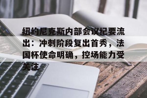 华体会下载 -纽约尼克斯内部会议纪要流出：冲刺阶段复出首秀，法国杯使命明确，控场能力受关注的简单介绍